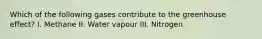 Which of the following gases contribute to the greenhouse effect? I. Methane II. Water vapour III. Nitrogen