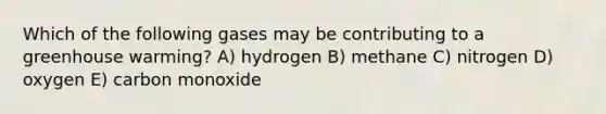 Which of the following gases may be contributing to a greenhouse warming? A) hydrogen B) methane C) nitrogen D) oxygen E) carbon monoxide