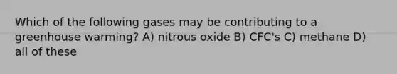 Which of the following gases may be contributing to a greenhouse warming? A) nitrous oxide B) CFC's C) methane D) all of these