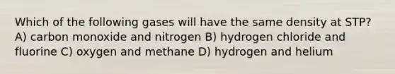 Which of the following gases will have the same density at STP? A) carbon monoxide and nitrogen B) hydrogen chloride and fluorine C) oxygen and methane D) hydrogen and helium