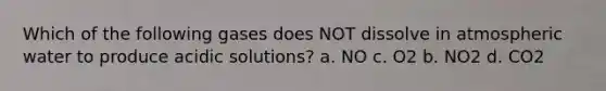 Which of the following gases does NOT dissolve in atmospheric water to produce acidic solutions? a. NO c. O2 b. NO2 d. CO2