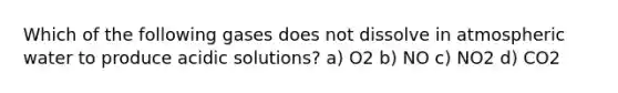 Which of the following gases does not dissolve in atmospheric water to produce acidic solutions? a) O2 b) NO c) NO2 d) CO2