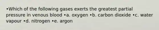 •Which of the following gases exerts the greatest partial pressure in venous blood •a. oxygen •b. carbon dioxide •c. water vapour •d. nitrogen •e. argon