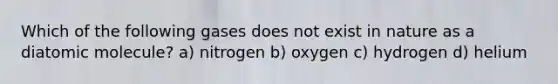 Which of the following gases does not exist in nature as a diatomic molecule? a) nitrogen b) oxygen c) hydrogen d) helium