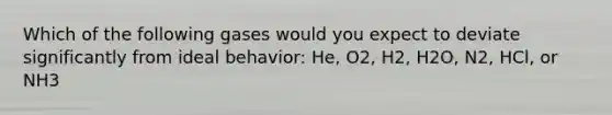 Which of the following gases would you expect to deviate significantly from ideal behavior: He, O2, H2, H2O, N2, HCl, or NH3