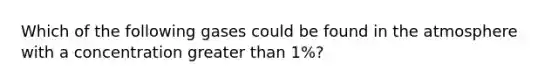 Which of the following gases could be found in the atmosphere with a concentration greater than 1%?