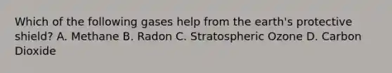 Which of the following gases help from the earth's protective shield? A. Methane B. Radon C. Stratospheric Ozone D. Carbon Dioxide