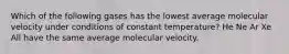 Which of the following gases has the lowest average molecular velocity under conditions of constant temperature? He Ne Ar Xe All have the same average molecular velocity.