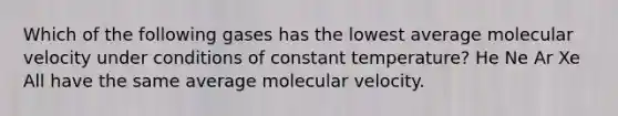 Which of the following gases has the lowest average molecular velocity under conditions of constant temperature? He Ne Ar Xe All have the same average molecular velocity.