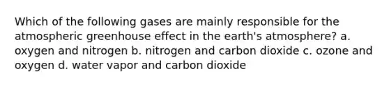 Which of the following gases are mainly responsible for the atmospheric greenhouse effect in the earth's atmosphere? a. oxygen and nitrogen b. nitrogen and carbon dioxide c. ozone and oxygen d. water vapor and carbon dioxide