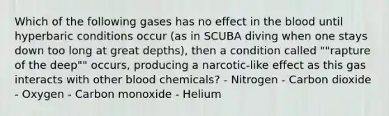 Which of the following gases has no effect in the blood until hyperbaric conditions occur (as in SCUBA diving when one stays down too long at great depths), then a condition called ""rapture of the deep"" occurs, producing a narcotic-like effect as this gas interacts with other blood chemicals? - Nitrogen - Carbon dioxide - Oxygen - Carbon monoxide - Helium