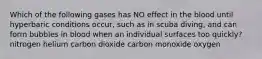 Which of the following gases has NO effect in the blood until hyperbaric conditions occur, such as in scuba diving, and can form bubbles in blood when an individual surfaces too quickly? nitrogen helium carbon dioxide carbon monoxide oxygen