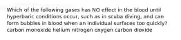 Which of the following gases has NO effect in the blood until hyperbaric conditions occur, such as in scuba diving, and can form bubbles in blood when an individual surfaces too quickly? carbon monoxide helium nitrogen oxygen carbon dioxide