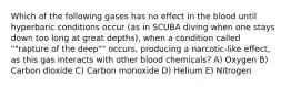 Which of the following gases has no effect in the blood until hyperbaric conditions occur (as in SCUBA diving when one stays down too long at great depths), when a condition called ""rapture of the deep"" occurs, producing a narcotic-like effect, as this gas interacts with other blood chemicals? A) Oxygen B) Carbon dioxide C) Carbon monoxide D) Helium E) Nitrogen