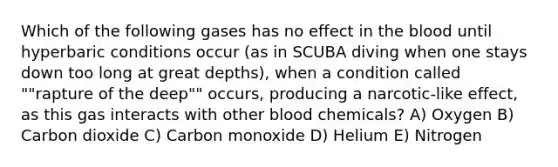 Which of the following gases has no effect in the blood until hyperbaric conditions occur (as in SCUBA diving when one stays down too long at great depths), when a condition called ""rapture of the deep"" occurs, producing a narcotic-like effect, as this gas interacts with other blood chemicals? A) Oxygen B) Carbon dioxide C) Carbon monoxide D) Helium E) Nitrogen