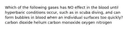 Which of the following gases has NO effect in the blood until hyperbaric conditions occur, such as in scuba diving, and can form bubbles in blood when an individual surfaces too quickly? carbon dioxide helium carbon monoxide oxygen nitrogen