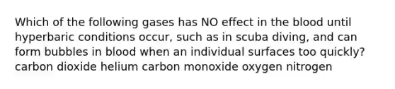 Which of the following gases has NO effect in the blood until hyperbaric conditions occur, such as in scuba diving, and can form bubbles in blood when an individual surfaces too quickly? carbon dioxide helium carbon monoxide oxygen nitrogen