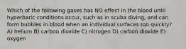 Which of the following gases has NO effect in the blood until hyperbaric conditions occur, such as in scuba diving, and can form bubbles in blood when an individual surfaces too quickly? A) helium B) carbon dioxide C) nitrogen D) carbon dioxide E) oxygen