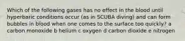 Which of the following gases has no effect in the blood until hyperbaric conditions occur (as in SCUBA diving) and can form bubbles in blood when one comes to the surface too quickly? a carbon monoxide b helium c oxygen d carbon dioxide e nitrogen