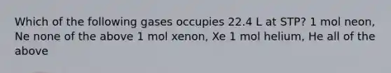 Which of the following gases occupies 22.4 L at STP? 1 mol neon, Ne none of the above 1 mol xenon, Xe 1 mol helium, He all of the above