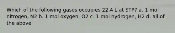 Which of the following gases occupies 22.4 L at STP? a. 1 mol nitrogen, N2 b. 1 mol oxygen. O2 c. 1 mol hydrogen, H2 d. all of the above