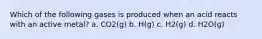 Which of the following gases is produced when an acid reacts with an active metal? a. CO2(g) b. H(g) c. H2(g) d. H2O(g)