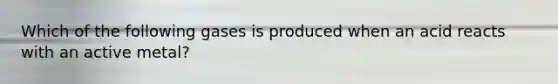 Which of the following gases is produced when an acid reacts with an active metal?