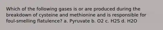 Which of the following gases is or are produced during the breakdown of cysteine and methionine and is responsible for foul-smelling flatulence? a. Pyruvate b. O2 c. H2S d. H2O