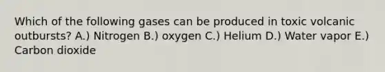 Which of the following gases can be produced in toxic volcanic outbursts? A.) Nitrogen B.) oxygen C.) Helium D.) Water vapor E.) Carbon dioxide