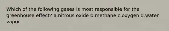 Which of the following gases is most responsible for the greenhouse effect? a.nitrous oxide b.methane c.oxygen d.water vapor