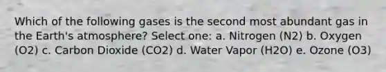 Which of the following gases is the second most abundant gas in the Earth's atmosphere? Select one: a. Nitrogen (N2) b. Oxygen (O2) c. Carbon Dioxide (CO2) d. Water Vapor (H2O) e. Ozone (O3)