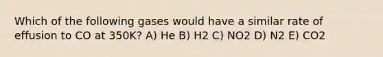 Which of the following gases would have a similar rate of effusion to CO at 350K? A) He B) H2 C) NO2 D) N2 E) CO2