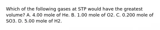 Which of the following gases at STP would have the greatest volume? A. 4.00 mole of He. B. 1.00 mole of O2. C. 0.200 mole of SO3. D. 5.00 mole of H2.