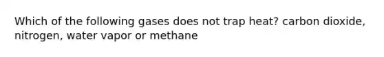 Which of the following gases does not trap heat? carbon dioxide, nitrogen, water vapor or methane