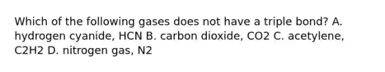 Which of the following gases does not have a triple bond? A. hydrogen cyanide, HCN B. carbon dioxide, CO2 C. acetylene, C2H2 D. nitrogen gas, N2