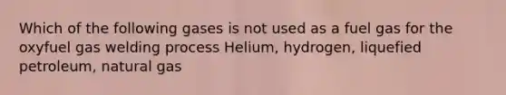 Which of the following gases is not used as a fuel gas for the oxyfuel gas welding process Helium, hydrogen, liquefied petroleum, natural gas