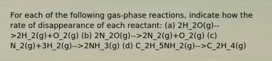 For each of the following gas-phase reactions, indicate how the rate of disappearance of each reactant: (a) 2H_2O(g)-->2H_2(g)+O_2(g) (b) 2N_2O(g)-->2N_2(g)+O_2(g) (c) N_2(g)+3H_2(g)-->2NH_3(g) (d) C_2H_5NH_2(g)-->C_2H_4(g)