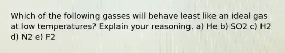 Which of the following gasses will behave least like an ideal gas at low temperatures? Explain your reasoning. a) He b) SO2 c) H2 d) N2 e) F2