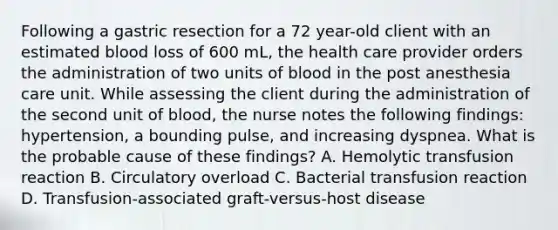 Following a gastric resection for a 72 year-old client with an estimated blood loss of 600 mL, the health care provider orders the administration of two units of blood in the post anesthesia care unit. While assessing the client during the administration of the second unit of blood, the nurse notes the following findings: hypertension, a bounding pulse, and increasing dyspnea. What is the probable cause of these findings? A. Hemolytic transfusion reaction B. Circulatory overload C. Bacterial transfusion reaction D. Transfusion-associated graft-versus-host disease