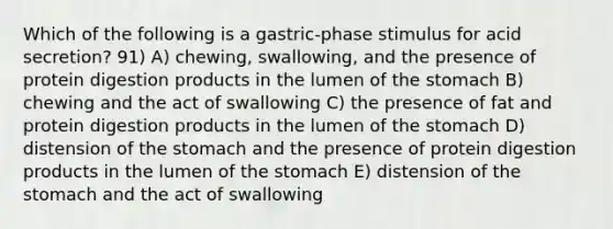 Which of the following is a gastric-phase stimulus for acid secretion? 91) A) chewing, swallowing, and the presence of protein digestion products in the lumen of the stomach B) chewing and the act of swallowing C) the presence of fat and protein digestion products in the lumen of the stomach D) distension of the stomach and the presence of protein digestion products in the lumen of the stomach E) distension of the stomach and the act of swallowing