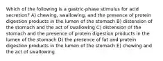 Which of the following is a gastric-phase stimulus for acid secretion? A) chewing, swallowing, and the presence of protein digestion products in the lumen of the stomach B) distension of the stomach and the act of swallowing C) distension of the stomach and the presence of protein digestion products in the lumen of the stomach D) the presence of fat and protein digestion products in the lumen of the stomach E) chewing and the act of swallowing