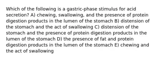 Which of the following is a gastric-phase stimulus for acid secretion? A) chewing, swallowing, and the presence of protein digestion products in the lumen of the stomach B) distension of the stomach and the act of swallowing C) distension of the stomach and the presence of protein digestion products in the lumen of the stomach D) the presence of fat and protein digestion products in the lumen of the stomach E) chewing and the act of swallowing