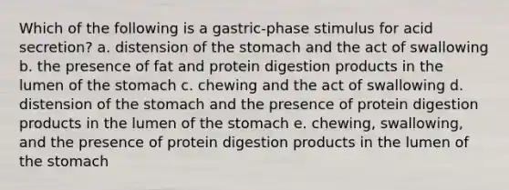 Which of the following is a gastric-phase stimulus for acid secretion? a. distension of the stomach and the act of swallowing b. the presence of fat and protein digestion products in the lumen of the stomach c. chewing and the act of swallowing d. distension of the stomach and the presence of protein digestion products in the lumen of the stomach e. chewing, swallowing, and the presence of protein digestion products in the lumen of the stomach