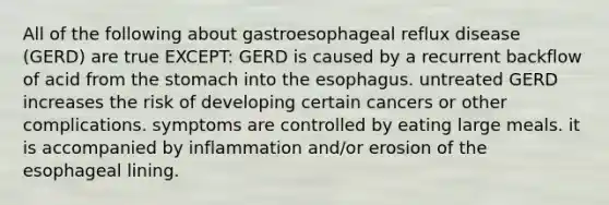 All of the following about gastroesophageal reflux disease (GERD) are true EXCEPT: GERD is caused by a recurrent backflow of acid from the stomach into the esophagus. untreated GERD increases the risk of developing certain cancers or other complications. symptoms are controlled by eating large meals. it is accompanied by inflammation and/or erosion of the esophageal lining.