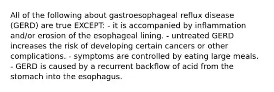 All of the following about gastroesophageal reflux disease (GERD) are true EXCEPT: - it is accompanied by inflammation and/or erosion of the esophageal lining. - untreated GERD increases the risk of developing certain cancers or other complications. - symptoms are controlled by eating large meals. - GERD is caused by a recurrent backflow of acid from the stomach into the esophagus.