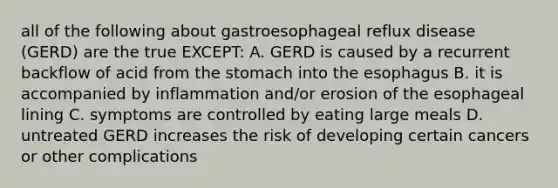 all of the following about gastroesophageal reflux disease (GERD) are the true EXCEPT: A. GERD is caused by a recurrent backflow of acid from the stomach into the esophagus B. it is accompanied by inflammation and/or erosion of the esophageal lining C. symptoms are controlled by eating large meals D. untreated GERD increases the risk of developing certain cancers or other complications