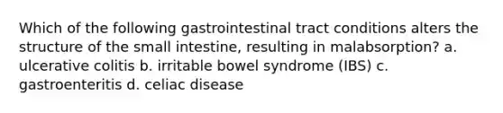 Which of the following gastrointestinal tract conditions alters the structure of the small intestine, resulting in malabsorption? a. ulcerative colitis b. irritable bowel syndrome (IBS) c. gastroenteritis d. celiac disease