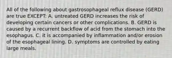 All of the following about gastrosophageal reflux disease (GERD) are true EXCEPT: A. untreated GERD increases the risk of developing certain cancers or other complications. B. GERD is caused by a recurrent backflow of acid from the stomach into the esophagus. C. it is accompanied by inflammation and/or erosion of the esophageal lining. D. symptoms are controlled by eating large meals.