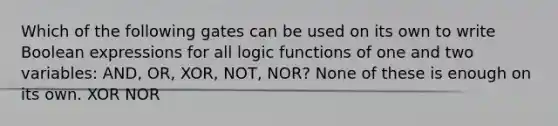 Which of the following gates can be used on its own to write Boolean expressions for all logic functions of one and two variables: AND, OR, XOR, NOT, NOR? None of these is enough on its own. XOR NOR