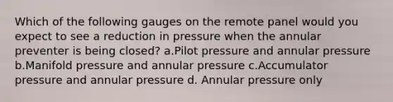 Which of the following gauges on the remote panel would you expect to see a reduction in pressure when the annular preventer is being closed? a.Pilot pressure and annular pressure b.Manifold pressure and annular pressure c.Accumulator pressure and annular pressure d. Annular pressure only